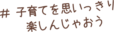 子育てを思いっきり楽しんじゃおう