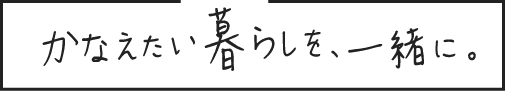 かなえたい暮らしを、一緒に。